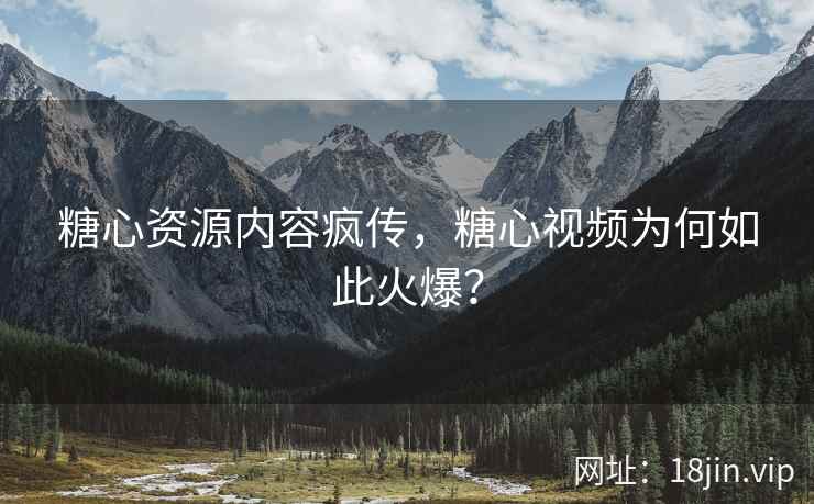 糖心资源内容疯传，糖心视频为何如此火爆？