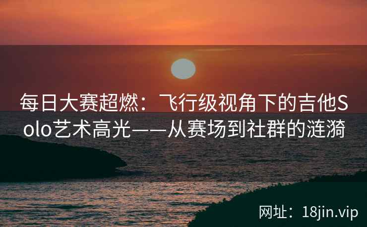 每日大赛超燃：飞行级视角下的吉他Solo艺术高光——从赛场到社群的涟漪