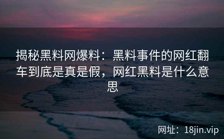 揭秘黑料网爆料：黑料事件的网红翻车到底是真是假，网红黑料是什么意思