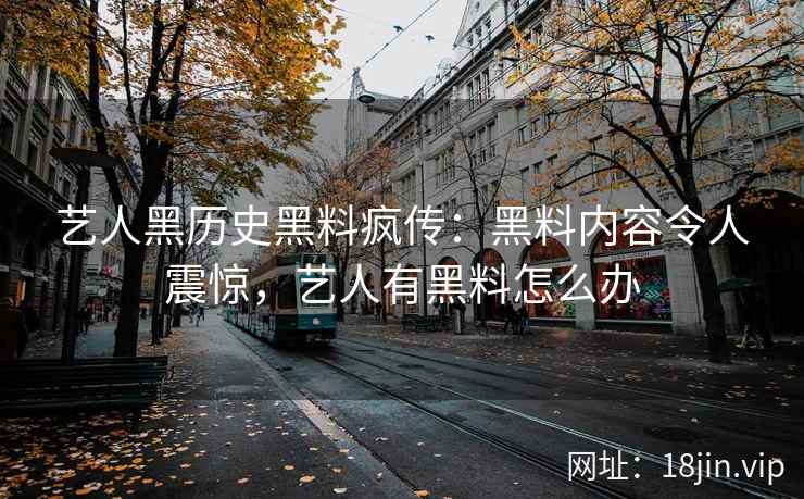 艺人黑历史黑料疯传：黑料内容令人震惊，艺人有黑料怎么办