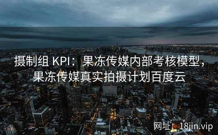 摄制组 KPI：果冻传媒内部考核模型，果冻传媒真实拍摄计划百度云