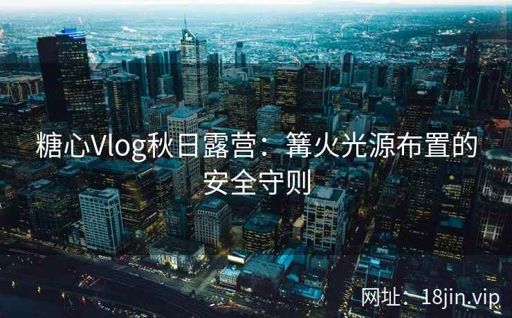 糖心Vlog秋日露营：篝火光源布置的安全守则