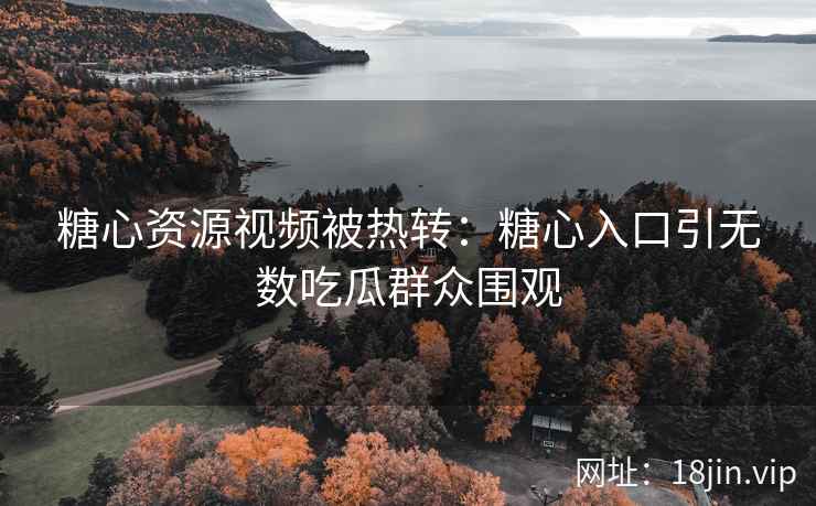 糖心资源视频被热转：糖心入口引无数吃瓜群众围观