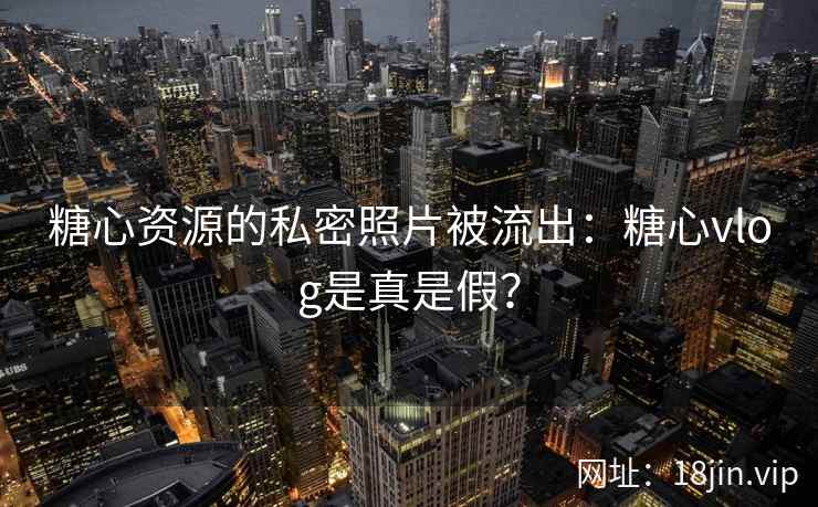 糖心资源的私密照片被流出：糖心vlog是真是假？