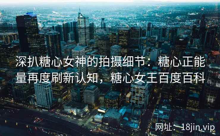 深扒糖心女神的拍摄细节：糖心正能量再度刷新认知，糖心女王百度百科