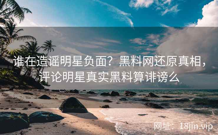 谁在造谣明星负面？黑料网还原真相，评论明星真实黑料算诽谤么