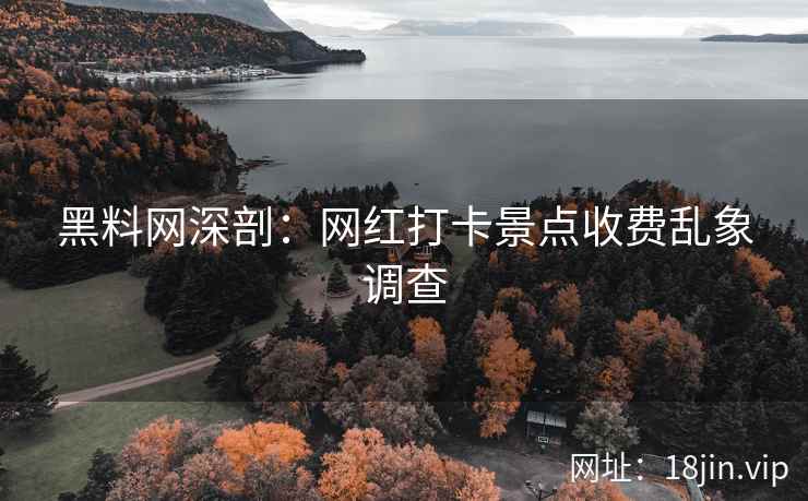 黑料网深剖：网红打卡景点收费乱象调查