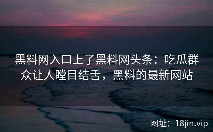 黑料网入口上了黑料网头条：吃瓜群众让人瞠目结舌，黑料的最新网站