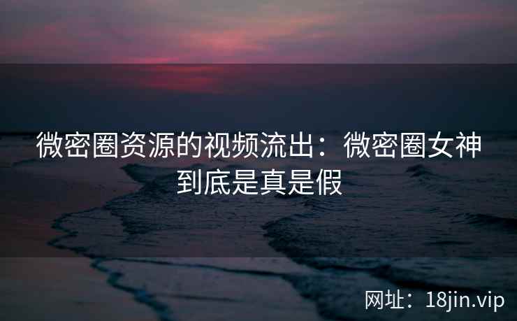 微密圈资源的视频流出：微密圈女神到底是真是假