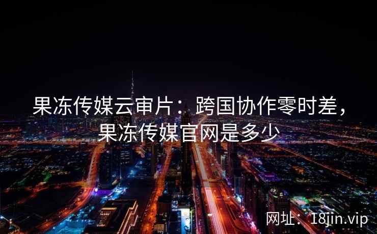 果冻传媒云审片：跨国协作零时差，果冻传媒官网是多少
