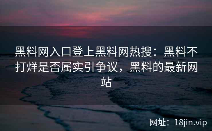 黑料网入口登上黑料网热搜：黑料不打烊是否属实引争议，黑料的最新网站