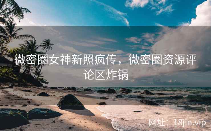 微密圈女神新照疯传，微密圈资源评论区炸锅