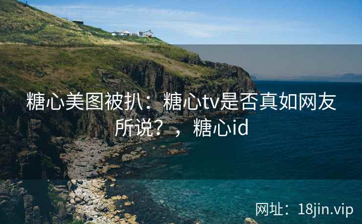 糖心美图被扒：糖心tv是否真如网友所说？，糖心id